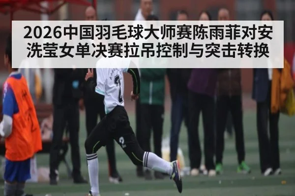 2026中国羽毛球大师赛陈雨菲对安洗莹女单决赛拉吊控制与突击转换